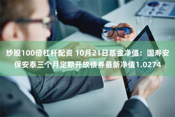 炒股100倍杠杆配资 10月21日基金净值：国寿安保安泰三个月定期开放债券最新净值1.0274