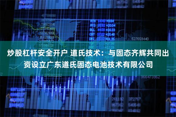 炒股杠杆安全开户 道氏技术：与固态齐辉共同出资设立广东道氏固态电池技术有限公司