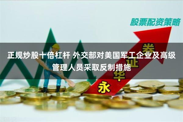 正规炒股十倍杠杆 外交部对美国军工企业及高级管理人员采取反制措施