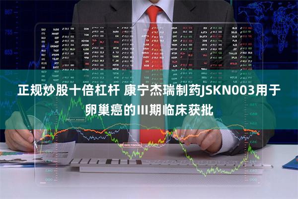 正规炒股十倍杠杆 康宁杰瑞制药JSKN003用于卵巢癌的Ⅲ期临床获批