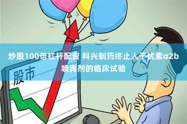 炒股100倍杠杆配资 科兴制药终止人干扰素α2b喷雾剂的临床试验