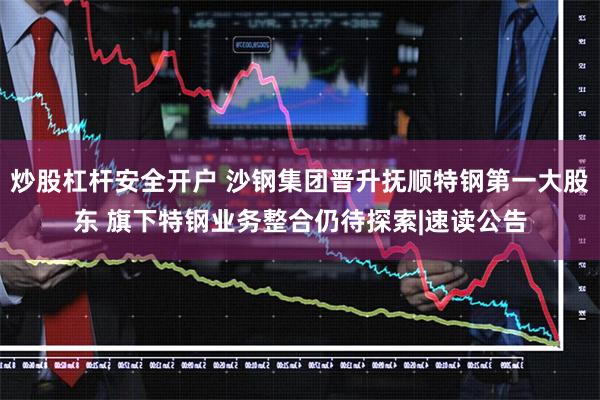 炒股杠杆安全开户 沙钢集团晋升抚顺特钢第一大股东 旗下特钢业务整合仍待探索|速读公告