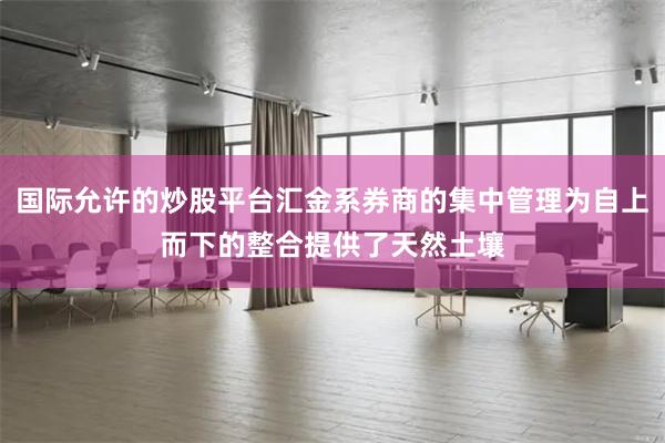 国际允许的炒股平台汇金系券商的集中管理为自上而下的整合提供了天然土壤